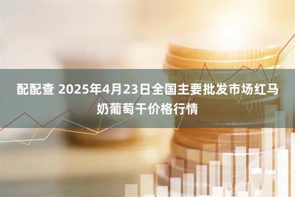 配配查 2025年4月23日全国主要批发市场红马奶葡萄干价格行情