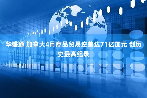 华盛通 加拿大4月商品贸易逆差达71亿加元 创历史最高纪录