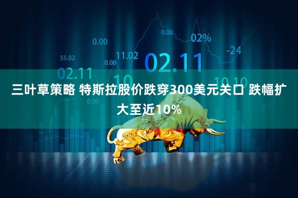 三叶草策略 特斯拉股价跌穿300美元关口 跌幅扩大至近10%