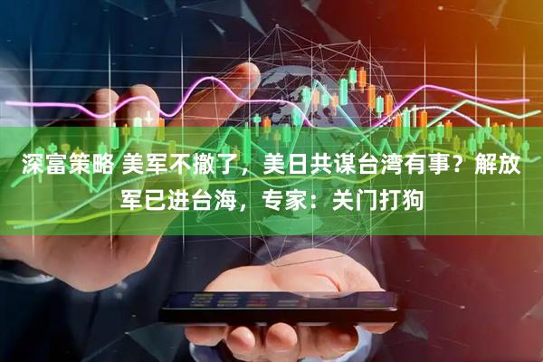 深富策略 美军不撤了，美日共谋台湾有事？解放军已进台海，专家：关门打狗
