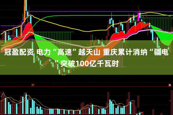 冠盈配资 电力“高速”越天山 重庆累计消纳“疆电”突破100亿千瓦时