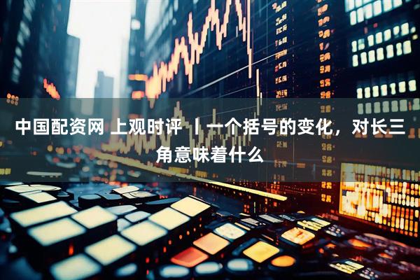 中国配资网 上观时评 丨一个括号的变化，对长三角意味着什么