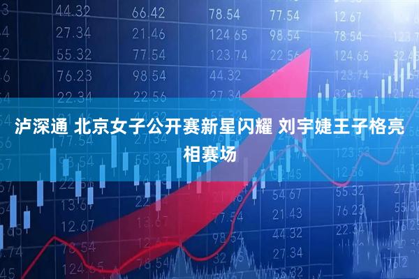 泸深通 北京女子公开赛新星闪耀 刘宇婕王子格亮相赛场